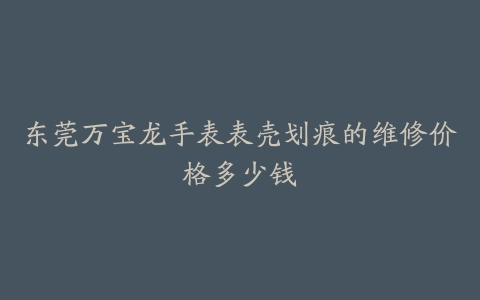 东莞万宝龙手表表壳划痕的维修价格多少钱