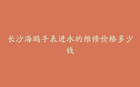 长沙海鸥手表进水的维修价格多少钱