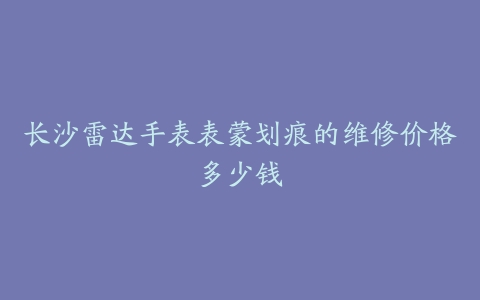 长沙雷达手表表蒙划痕的维修价格多少钱