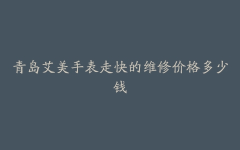 青岛艾美手表走快的维修价格多少钱