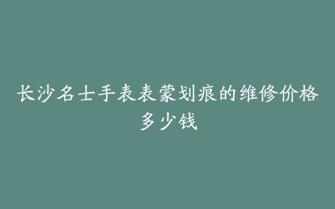 长沙名士手表表蒙划痕的维修价格多少钱