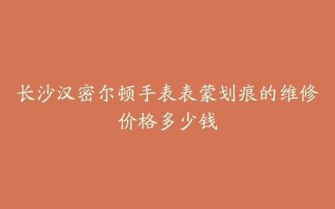 长沙汉密尔顿手表表蒙划痕的维修价格多少钱