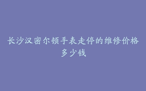 长沙汉密尔顿手表走停的维修价格多少钱