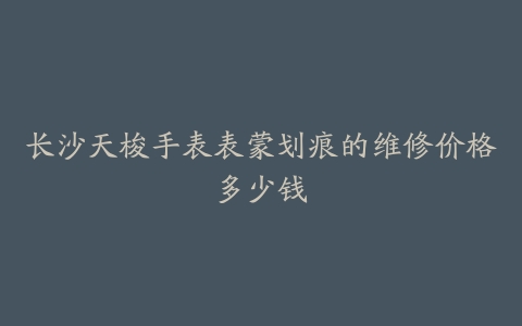 长沙天梭手表表蒙划痕的维修价格多少钱