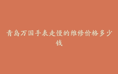 青岛万国手表走慢的维修价格多少钱