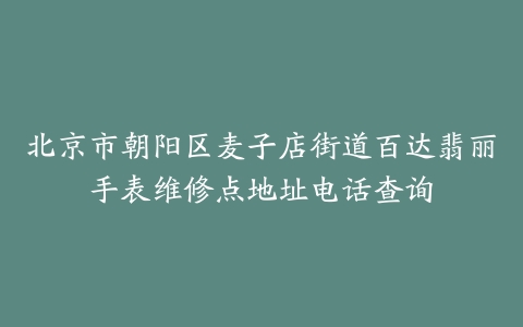 北京市朝阳区麦子店街道百达翡丽手表维修点地址电话查询
