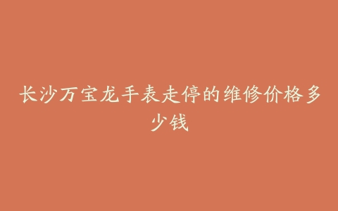 长沙万宝龙手表走停的维修价格多少钱