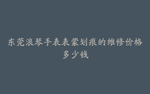东莞浪琴手表表蒙划痕的维修价格多少钱