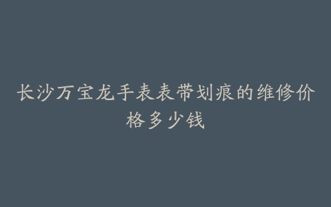 长沙万宝龙手表表带划痕的维修价格多少钱