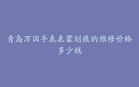青岛万国手表表蒙划痕的维修价格多少钱