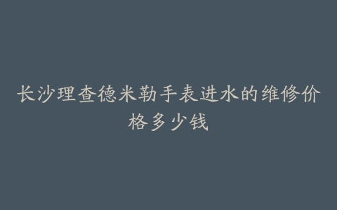 长沙理查德米勒手表进水的维修价格多少钱