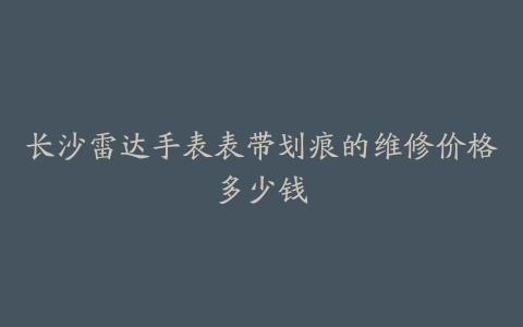 长沙雷达手表表带划痕的维修价格多少钱