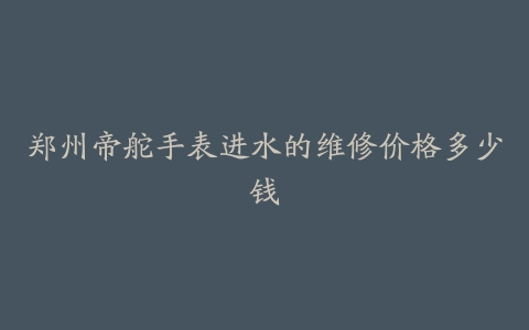 郑州帝舵手表进水的维修价格多少钱