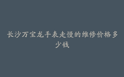 长沙万宝龙手表走慢的维修价格多少钱