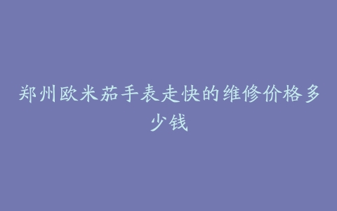 郑州欧米茄手表走快的维修价格多少钱