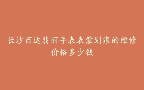 长沙百达翡丽手表表蒙划痕的维修价格多少钱