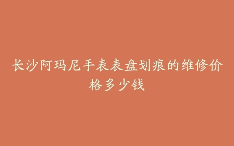 长沙阿玛尼手表表盘划痕的维修价格多少钱