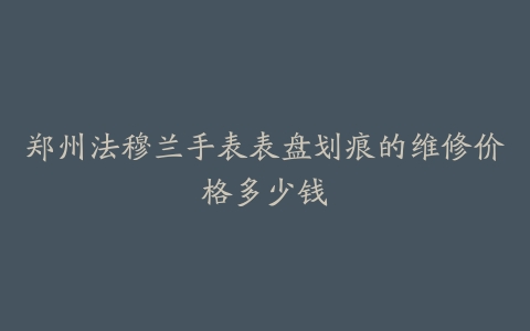 郑州法穆兰手表表盘划痕的维修价格多少钱
