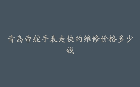 青岛帝舵手表走快的维修价格多少钱