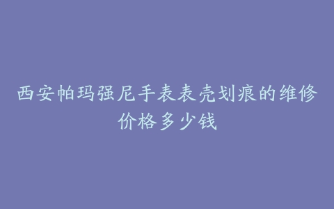 西安帕玛强尼手表表壳划痕的维修价格多少钱