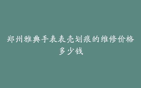 郑州雅典手表表壳划痕的维修价格多少钱