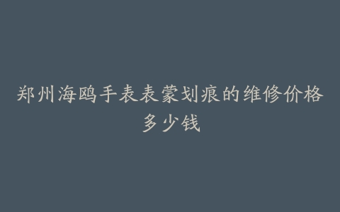 郑州海鸥手表表蒙划痕的维修价格多少钱