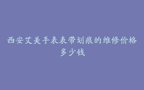 西安艾美手表表带划痕的维修价格多少钱