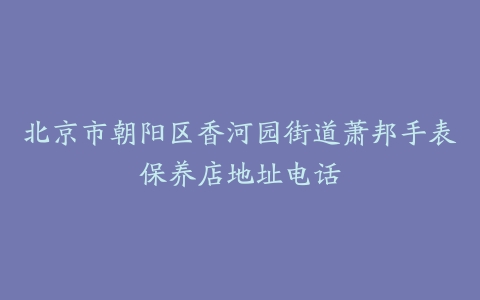 北京市朝阳区香河园街道萧邦手表保养店地址电话