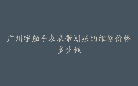 广州宇舶手表表带划痕的维修价格多少钱