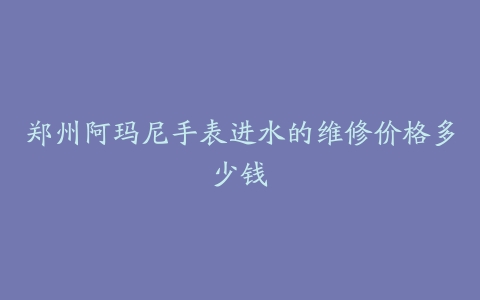 郑州阿玛尼手表进水的维修价格多少钱