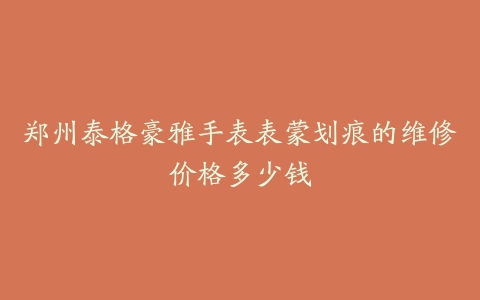 郑州泰格豪雅手表表蒙划痕的维修价格多少钱