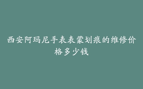 西安阿玛尼手表表蒙划痕的维修价格多少钱
