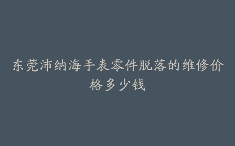 东莞沛纳海手表零件脱落的维修价格多少钱