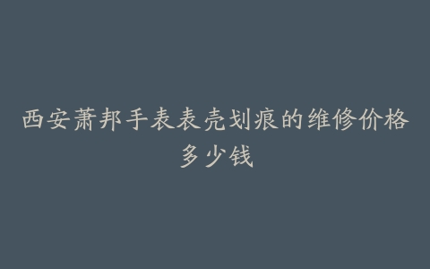 西安萧邦手表表壳划痕的维修价格多少钱