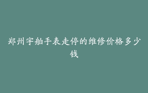 郑州宇舶手表走停的维修价格多少钱