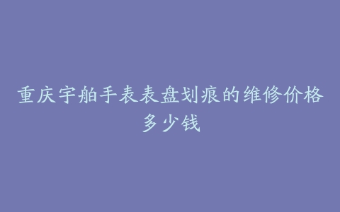 重庆宇舶手表表盘划痕的维修价格多少钱