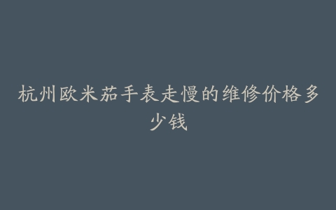 杭州欧米茄手表走慢的维修价格多少钱