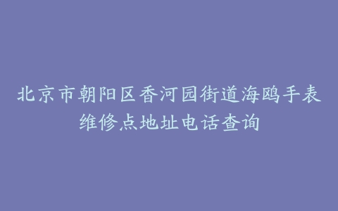 北京市朝阳区香河园街道海鸥手表维修点地址电话查询
