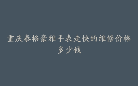 重庆泰格豪雅手表走快的维修价格多少钱