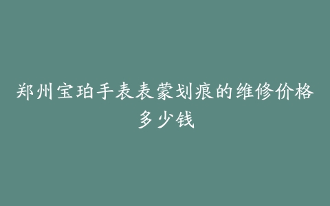 郑州宝珀手表表蒙划痕的维修价格多少钱