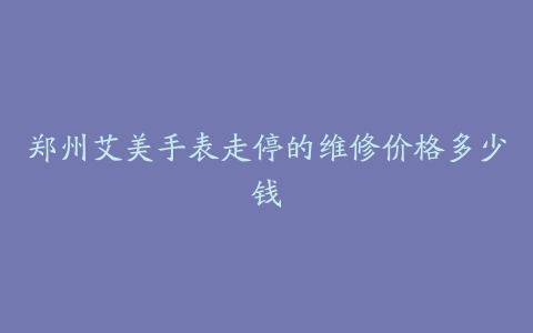郑州艾美手表走停的维修价格多少钱