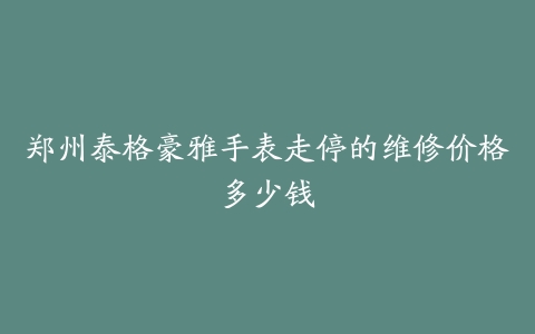 郑州泰格豪雅手表走停的维修价格多少钱