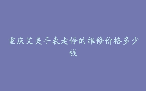 重庆艾美手表走停的维修价格多少钱
