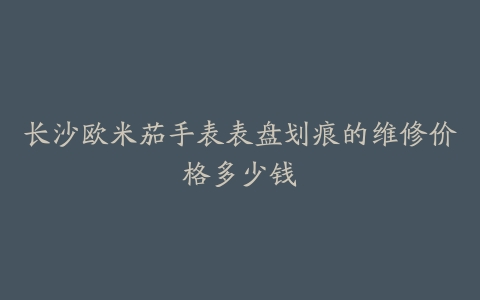 长沙欧米茄手表表盘划痕的维修价格多少钱