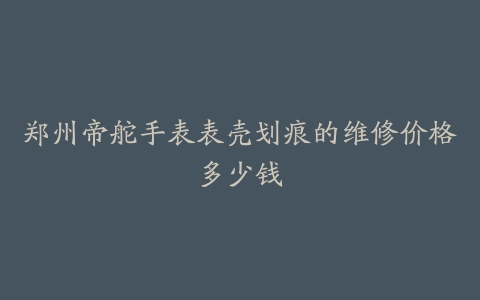 郑州帝舵手表表壳划痕的维修价格多少钱