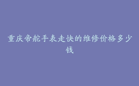 重庆帝舵手表走快的维修价格多少钱