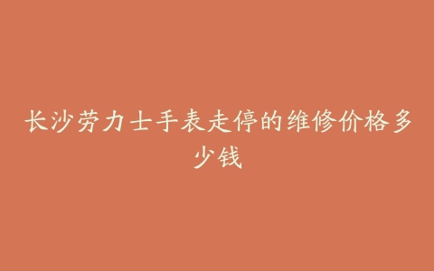 长沙劳力士手表走停的维修价格多少钱