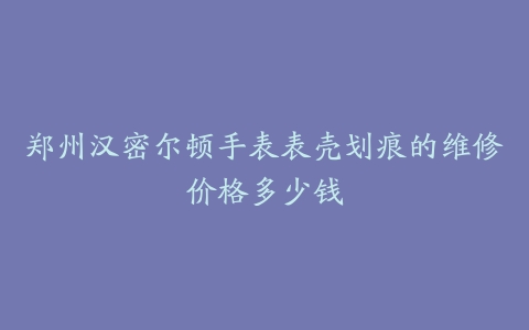 郑州汉密尔顿手表表壳划痕的维修价格多少钱
