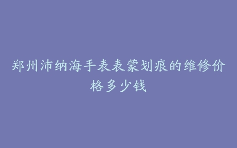 郑州沛纳海手表表蒙划痕的维修价格多少钱