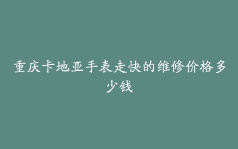 重庆卡地亚手表走快的维修价格多少钱